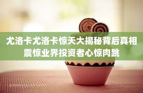 尤洛卡尤洛卡惊天大揭秘背后真相震惊业界投资者心惊肉跳