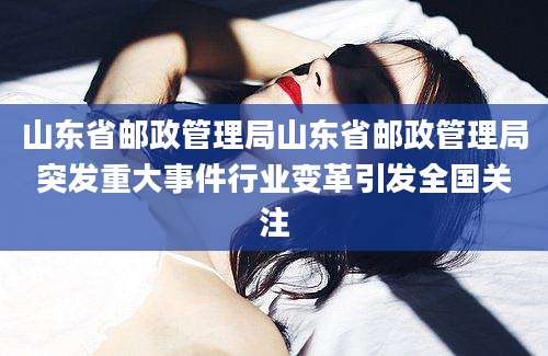 山东省邮政管理局山东省邮政管理局突发重大事件行业变革引发全国关注
