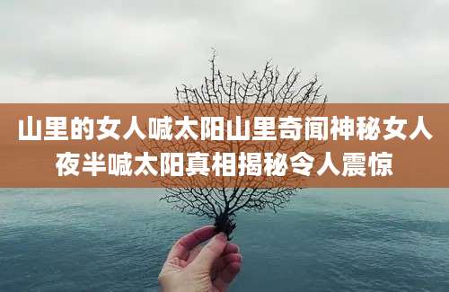 山里的女人喊太阳山里奇闻神秘女人夜半喊太阳真相揭秘令人震惊