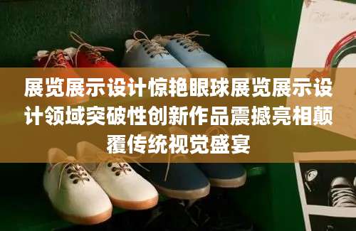 展览展示设计惊艳眼球展览展示设计领域突破性创新作品震撼亮相颠覆传统视觉盛宴