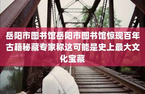 岳阳市图书馆岳阳市图书馆惊现百年古籍秘藏专家称这可能是史上最大文化宝藏