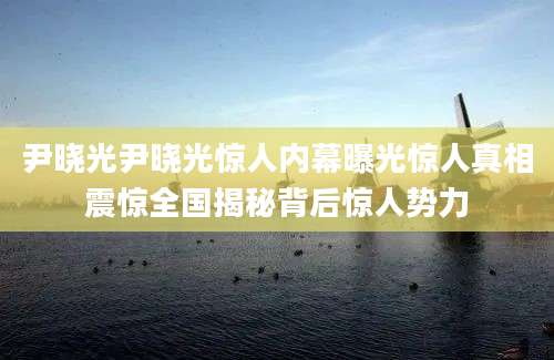 尹晓光尹晓光惊人内幕曝光惊人真相震惊全国揭秘背后惊人势力
