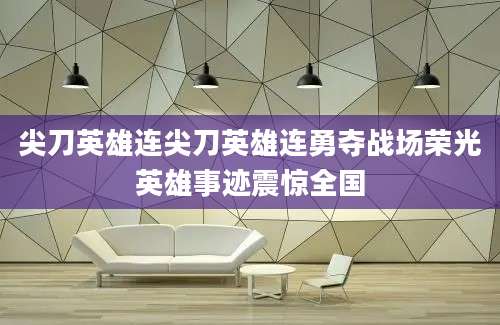 尖刀英雄连尖刀英雄连勇夺战场荣光英雄事迹震惊全国