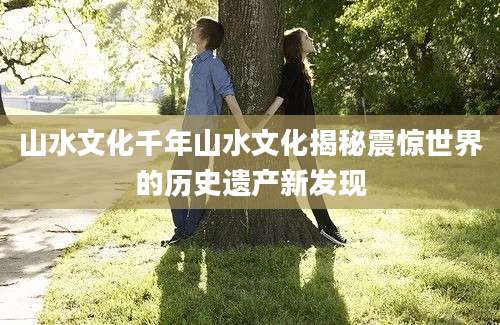 山水文化千年山水文化揭秘震惊世界的历史遗产新发现