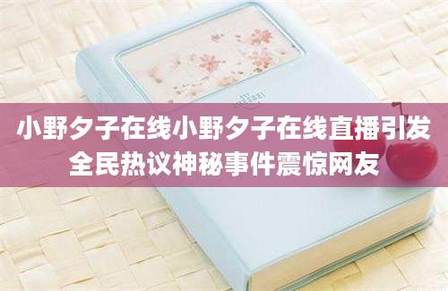 小野夕子在线小野夕子在线直播引发全民热议神秘事件震惊网友