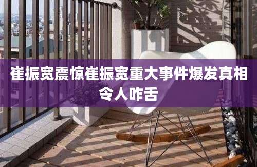 崔振宽震惊崔振宽重大事件爆发真相令人咋舌