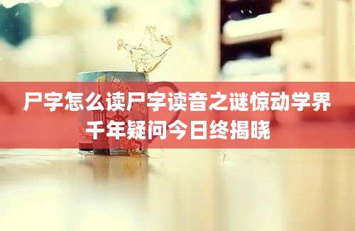 尸字怎么读尸字读音之谜惊动学界千年疑问今日终揭晓