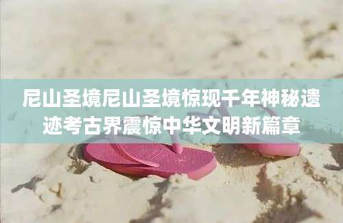 尼山圣境尼山圣境惊现千年神秘遗迹考古界震惊中华文明新篇章