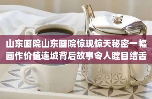 山东画院山东画院惊现惊天秘密一幅画作价值连城背后故事令人瞠目结舌