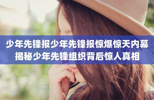 少年先锋报少年先锋报惊爆惊天内幕揭秘少年先锋组织背后惊人真相