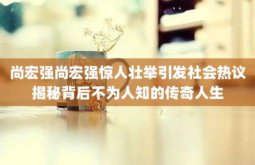 尚宏强尚宏强惊人壮举引发社会热议揭秘背后不为人知的传奇人生