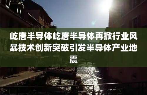 屹唐半导体屹唐半导体再掀行业风暴技术创新突破引发半导体产业地震