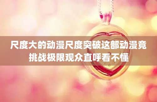 尺度大的动漫尺度突破这部动漫竟挑战极限观众直呼看不懂
