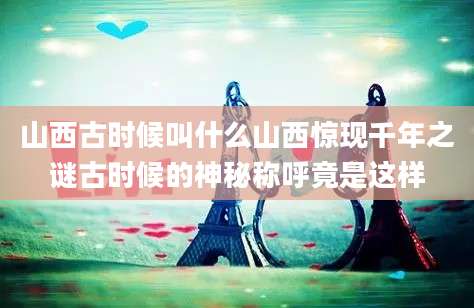 山西古时候叫什么山西惊现千年之谜古时候的神秘称呼竟是这样