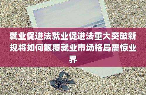 就业促进法就业促进法重大突破新规将如何颠覆就业市场格局震惊业界