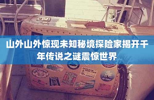 山外山外惊现未知秘境探险家揭开千年传说之谜震惊世界