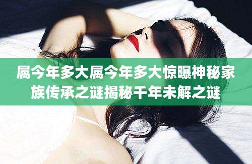 属今年多大属今年多大惊曝神秘家族传承之谜揭秘千年未解之谜