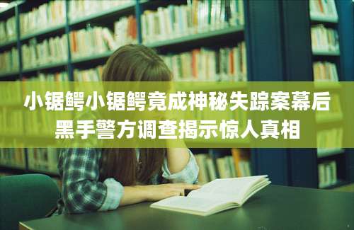 小锯鳄小锯鳄竟成神秘失踪案幕后黑手警方调查揭示惊人真相