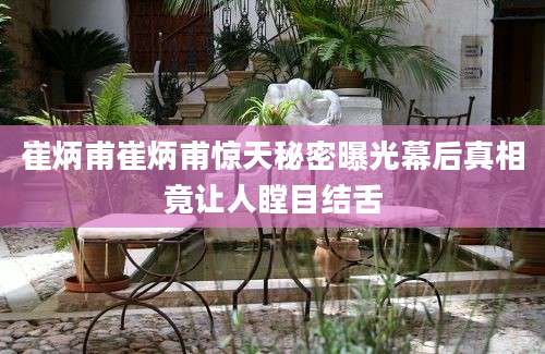 崔炳甫崔炳甫惊天秘密曝光幕后真相竟让人瞠目结舌