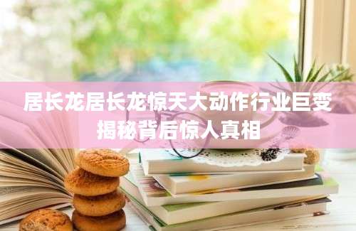 居长龙居长龙惊天大动作行业巨变揭秘背后惊人真相