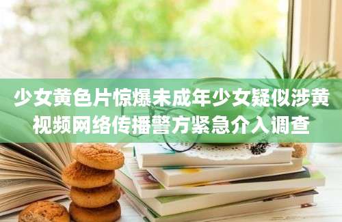 少女黄色片惊爆未成年少女疑似涉黄视频网络传播警方紧急介入调查