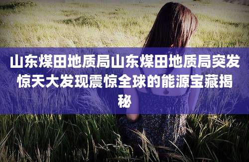 山东煤田地质局山东煤田地质局突发惊天大发现震惊全球的能源宝藏揭秘