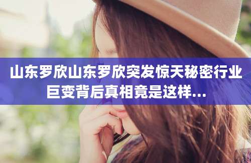 山东罗欣山东罗欣突发惊天秘密行业巨变背后真相竟是这样...