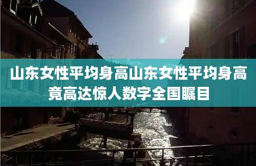 山东女性平均身高山东女性平均身高竟高达惊人数字全国瞩目