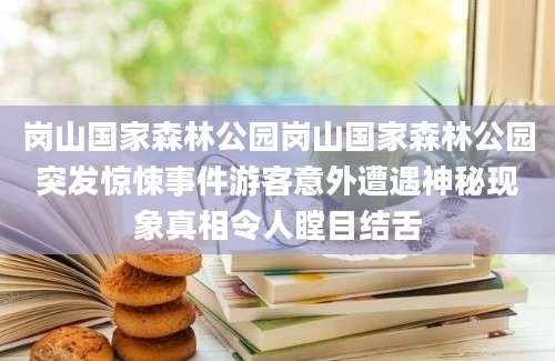岗山国家森林公园岗山国家森林公园突发惊悚事件游客意外遭遇神秘现象真相令人瞠目结舌