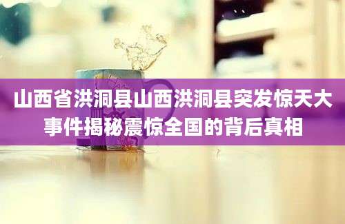 山西省洪洞县山西洪洞县突发惊天大事件揭秘震惊全国的背后真相