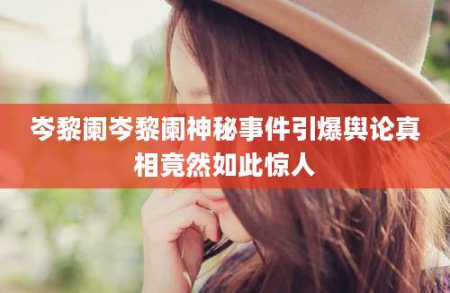 岑黎阑岑黎阑神秘事件引爆舆论真相竟然如此惊人
