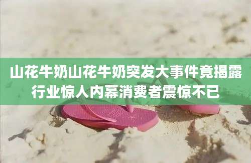山花牛奶山花牛奶突发大事件竟揭露行业惊人内幕消费者震惊不已