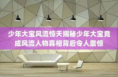 少年大宝风流惊天揭秘少年大宝竟成风流人物真相背后令人震惊