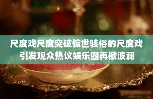 尺度戏尺度突破惊世骇俗的尺度戏引发观众热议娱乐圈再掀波澜