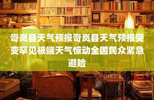 岢岚县天气预报岢岚县天气预报突变罕见极端天气惊动全国民众紧急避险