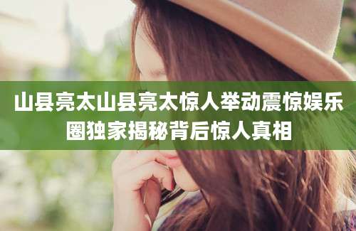 山县亮太山县亮太惊人举动震惊娱乐圈独家揭秘背后惊人真相