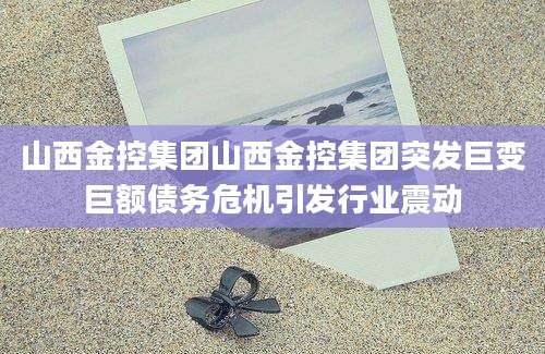 山西金控集团山西金控集团突发巨变巨额债务危机引发行业震动