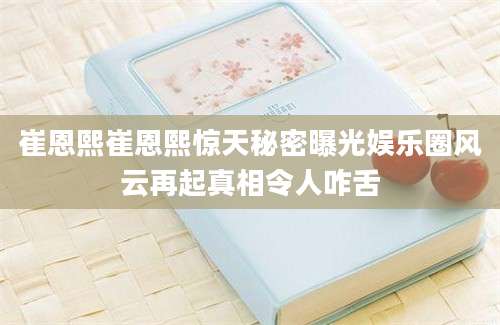 崔恩熙崔恩熙惊天秘密曝光娱乐圈风云再起真相令人咋舌