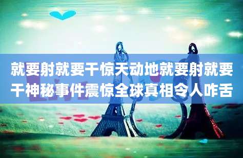就要射就要干惊天动地就要射就要干神秘事件震惊全球真相令人咋舌