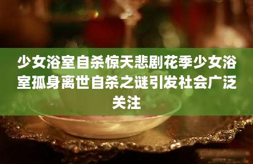 少女浴室自杀惊天悲剧花季少女浴室孤身离世自杀之谜引发社会广泛关注