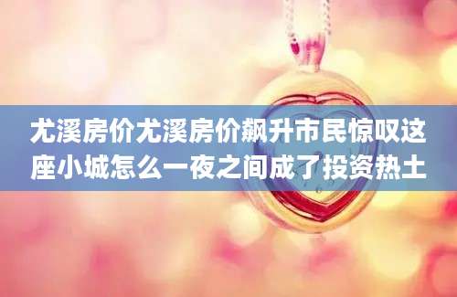 尤溪房价尤溪房价飙升市民惊叹这座小城怎么一夜之间成了投资热土