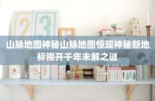 山脉地图神秘山脉地图惊现神秘新地标揭开千年未解之谜