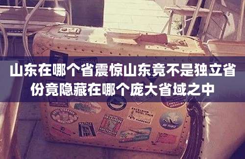 山东在哪个省震惊山东竟不是独立省份竟隐藏在哪个庞大省域之中
