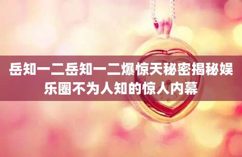 岳知一二岳知一二爆惊天秘密揭秘娱乐圈不为人知的惊人内幕