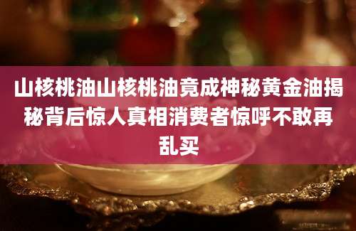 山核桃油山核桃油竟成神秘黄金油揭秘背后惊人真相消费者惊呼不敢再乱买