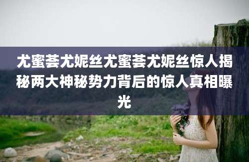 尤蜜荟尤妮丝尤蜜荟尤妮丝惊人揭秘两大神秘势力背后的惊人真相曝光