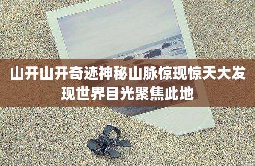 山开山开奇迹神秘山脉惊现惊天大发现世界目光聚焦此地