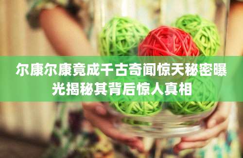 尔康尔康竟成千古奇闻惊天秘密曝光揭秘其背后惊人真相