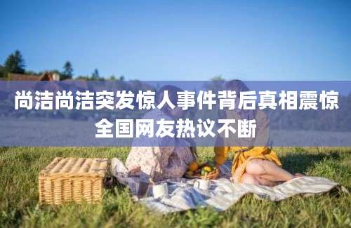 尚洁尚洁突发惊人事件背后真相震惊全国网友热议不断