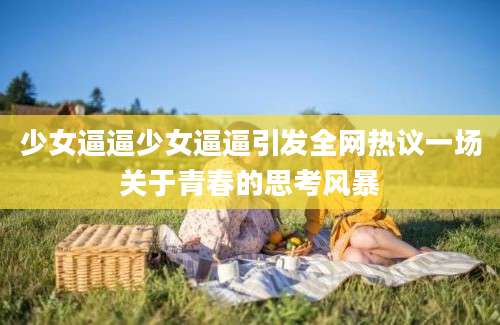 少女逼逼少女逼逼引发全网热议一场关于青春的思考风暴